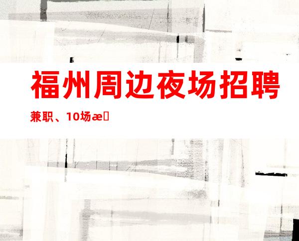 福州周边夜场招聘兼职、10场招聘、费用全免