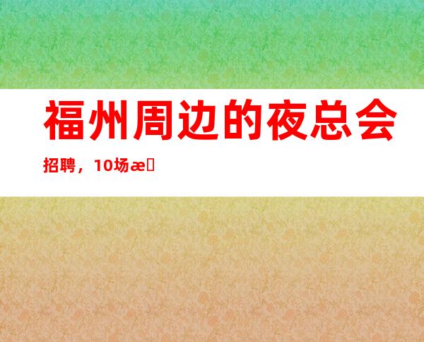 福州周边的夜总会招聘,10场招聘,身高1.60以上