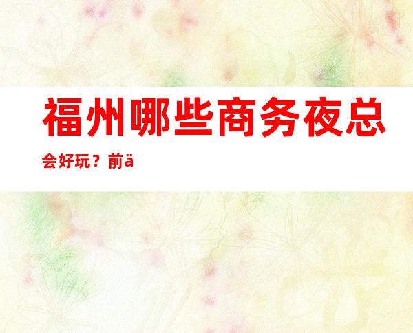 福州哪些商务夜总会好玩?前三有详细介绍 – 福州台江商务KTV