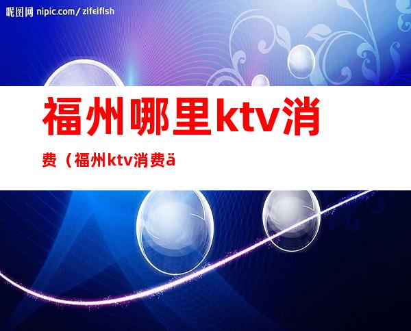福州哪里ktv消费(福州ktv消费一般多少钱)