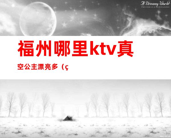 福州哪里ktv真空公主漂亮多(福州马尾ktv公主)
