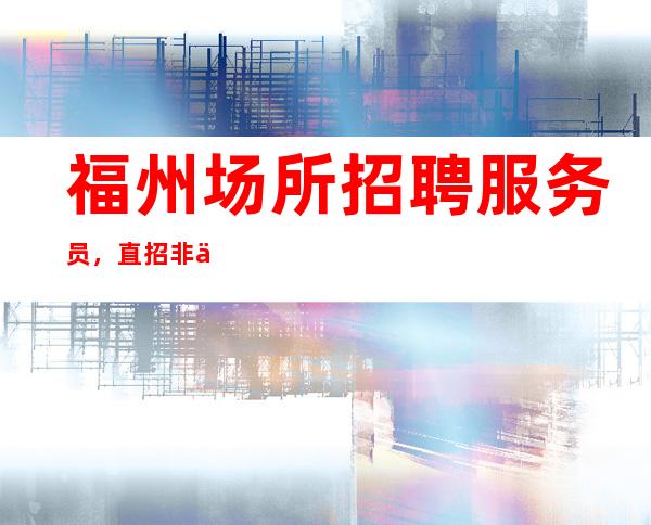 福州场所招聘服务员,直招非中介,生意好急缺员工数名