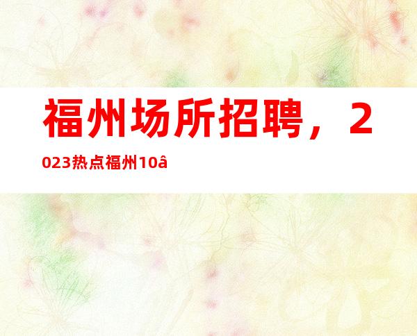福州场所招聘,2023热点福州10—12夜总会高薪真实招聘
