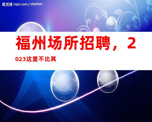 福州场所招聘，2023这里不比其他更高场所赚的少，生意特好