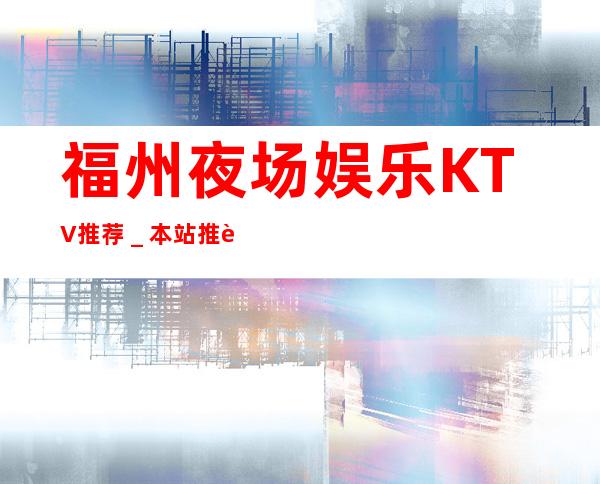 福州夜场娱乐KTV推荐＿本站推荐福州私人订制夜总会！