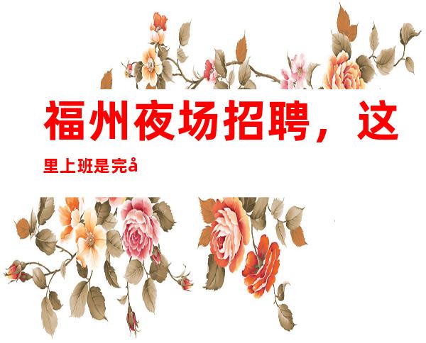 福州夜场招聘,这里上班是完全自由的,急缺10/服务员