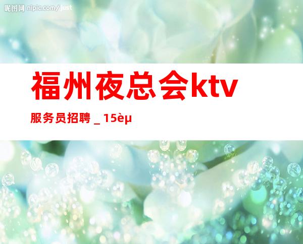 福州夜总会ktv服务员招聘_15起步生意好放心加入