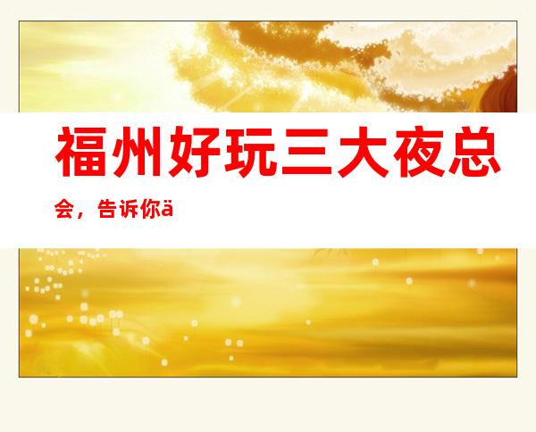 福州好玩三大夜总会,告诉你价格优惠 – 福州鼓楼商务KTV