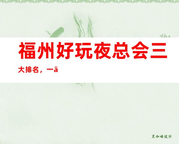 福州好玩夜总会三大排名,一份排名一览 – 福州福清商务KTV