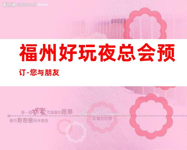 福州好玩夜总会预订-您与朋友相约,我们与您相约