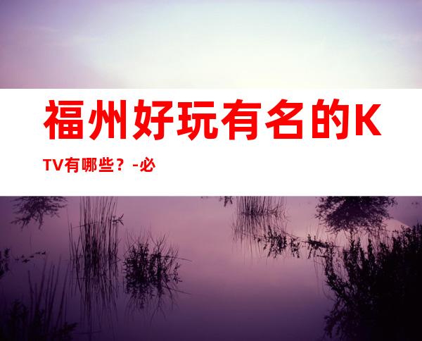 福州好玩有名的KTV有哪些?-必玩的优惠多多 – 福州马尾商务KTV