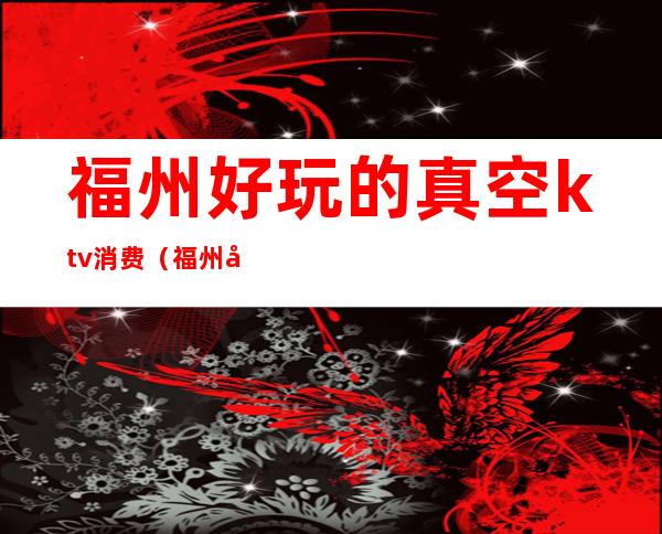福州好玩的真空ktv消费(福州好玩的真空ktv消费多少)