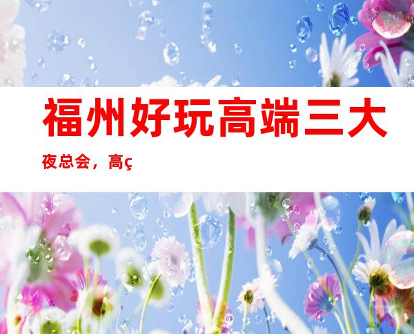 福州好玩高端三大夜总会,高端又好玩夜总会 – 福州罗源商务KTV