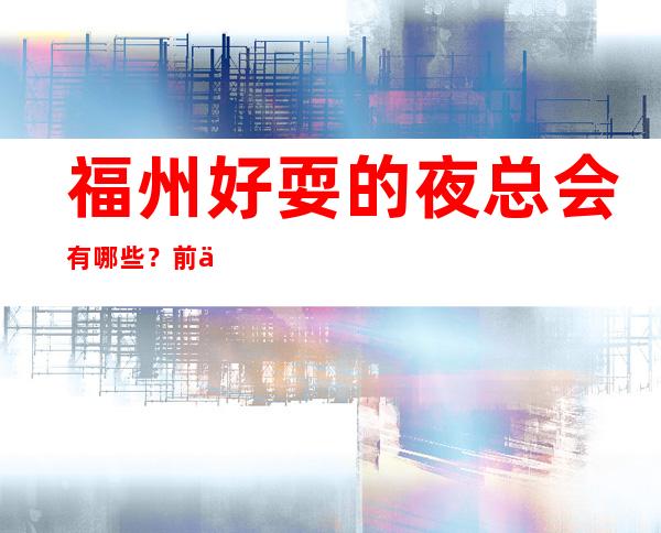 福州好耍的夜总会有哪些？前三家回头客超多榜上有名