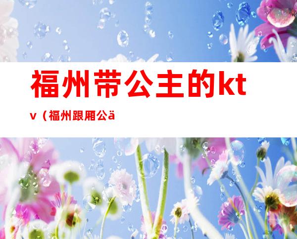 福州带公主的ktv(福州跟厢公主好做吗)