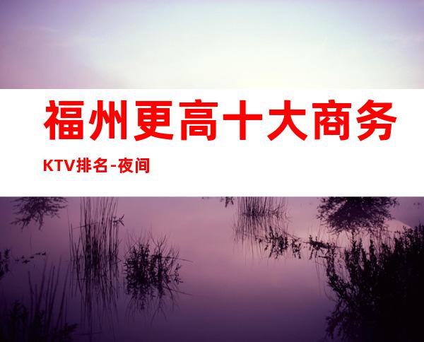 福州更高十大商务KTV排名-夜间活动首 选
