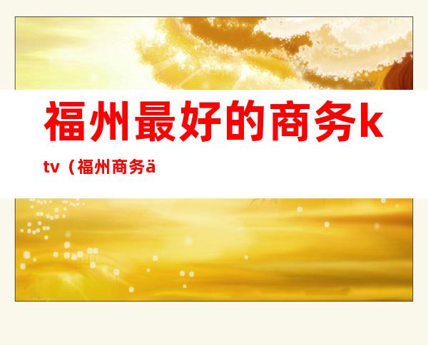 福州最好的商务ktv(福州商务中心)