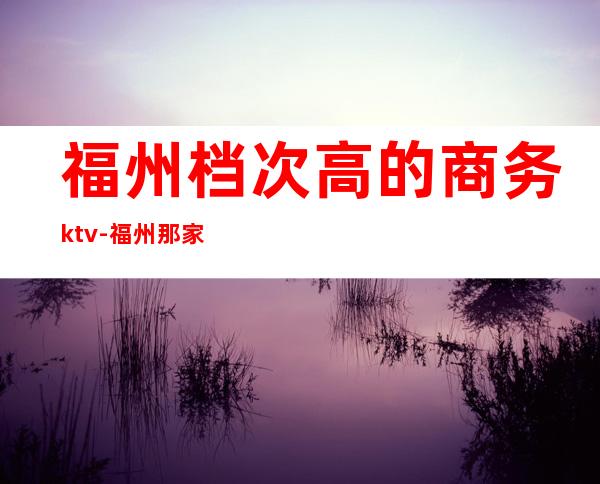 福州档次高的商务ktv-福州那家KTV比较好