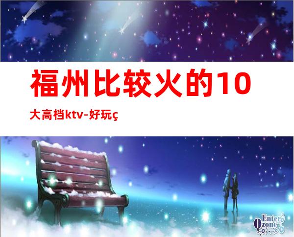 福州比较火的10大高档ktv-好玩的生意火爆 – 福州闽清商务KTV