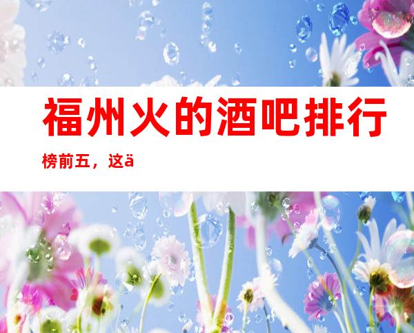 福州火的酒吧排行榜前五，这五家体验过的都常来