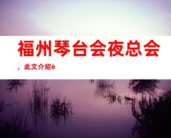 福州琴台会夜总会，此文介绍这家店详情让你少踩坑