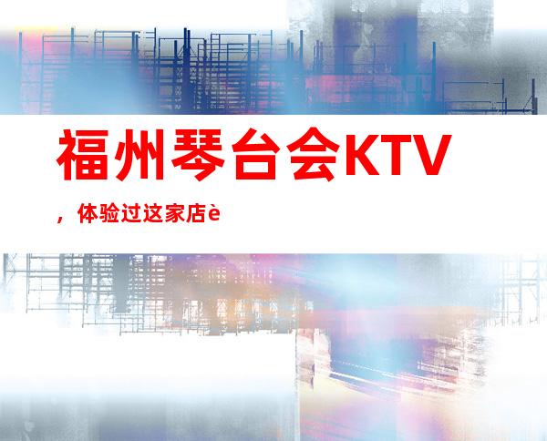 福州琴台会KTV，体验过这家店让人流连忘返