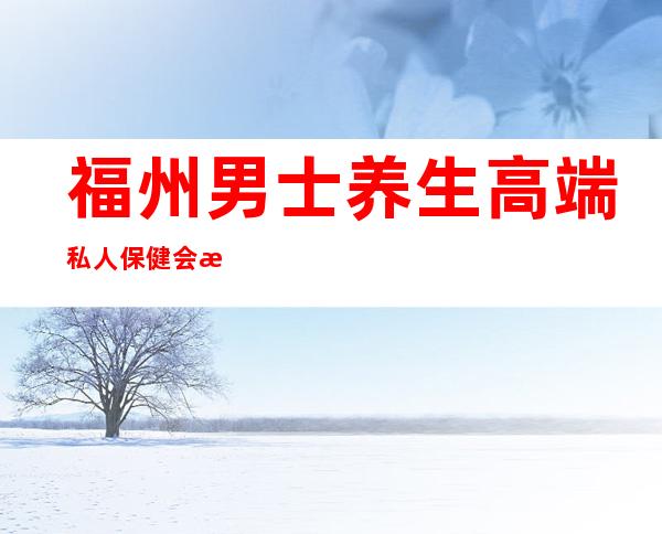 福州男士养生高端私人保健会所-男士养生馆项目有哪些?