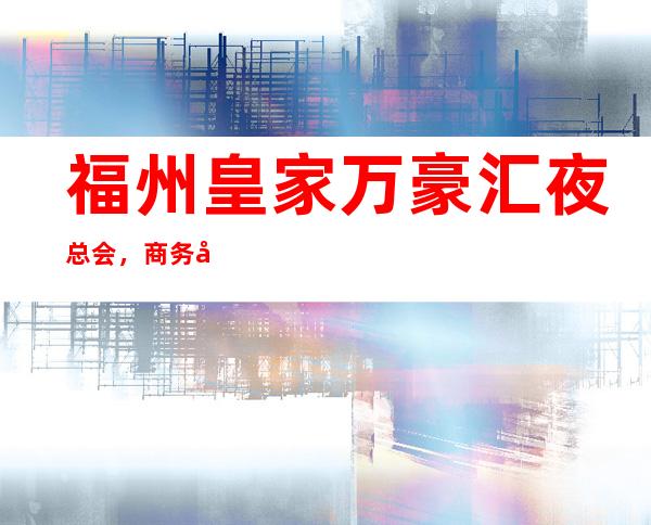 福州皇家万豪汇夜总会，商务宴请招待客户的好地方