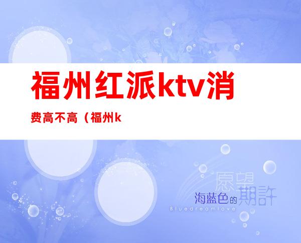 福州红派ktv消费高不高（福州ktv哪家比较好）