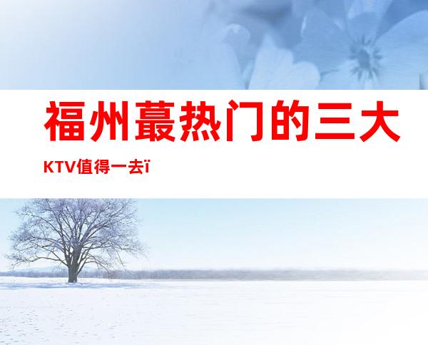 福州蕞热门的三大KTV值得一去,哪家KTV好玩 – 福州闽侯商务KTV