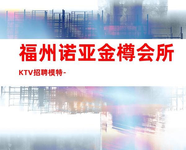福州诺亚金樽会所KTV招聘模特-火爆KTV隆重开业急聘模特