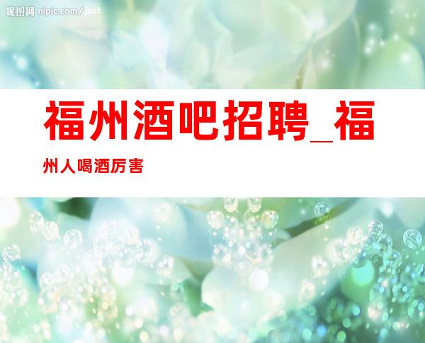 福州酒吧招聘_福州人喝酒厉害吗_福州酒吧上班怎么样