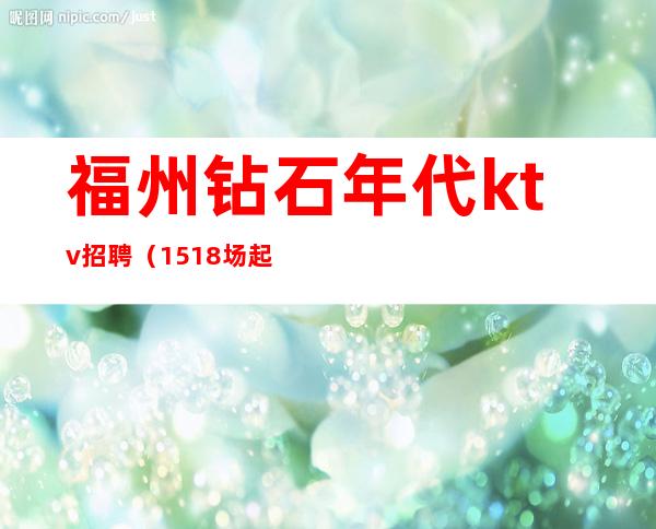 福州钻石年代ktv招聘（15+18场起步收入稳定实现财富自由）