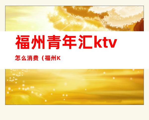 福州青年汇ktv怎么消费(福州KTV团购)