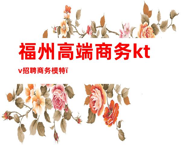 福州高端商务ktv招聘商务模特(福州高端商务KTV招聘)