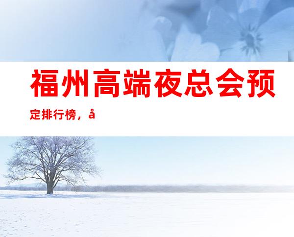 福州高端夜总会预定排行榜,前三消费价格水平 – 福州台江商务KTV