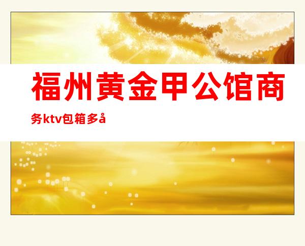福州黄金甲公馆商务ktv包箱多少钱(福州黄金甲夜总会好玩吗)
