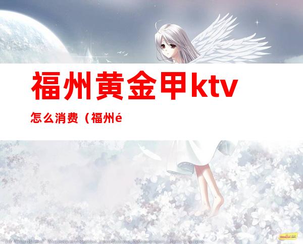 福州黄金甲ktv怎么消费(福州黄金甲夜总会好玩吗)