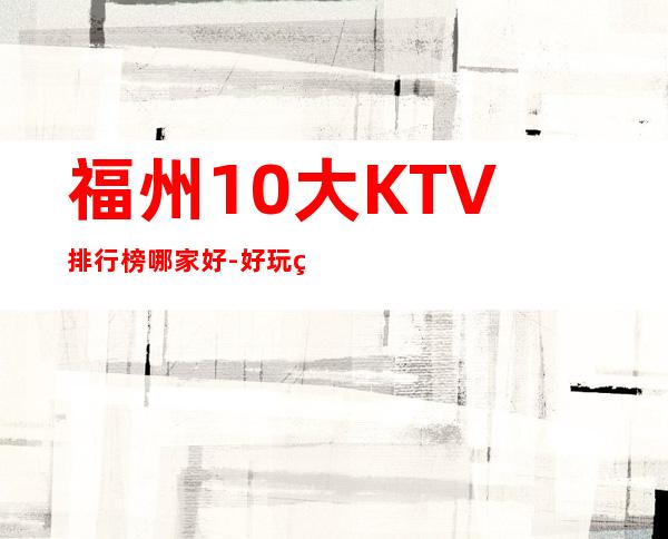 福州10大KTV排行榜哪家好-好玩的10大KTV排行榜哪家好 – 福州平潭商务KTV