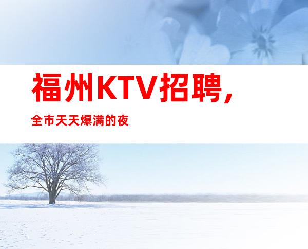 福州KTV招聘,全市天天爆满的夜总会,求职高薪职位联系文哥