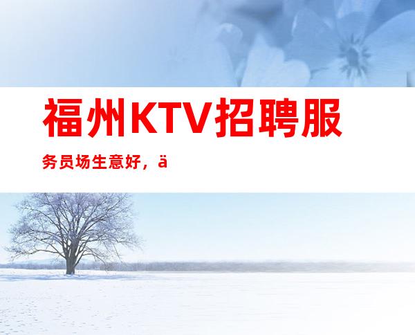 福州KTV招聘服务员/场生意好,人员需求大,当天现结