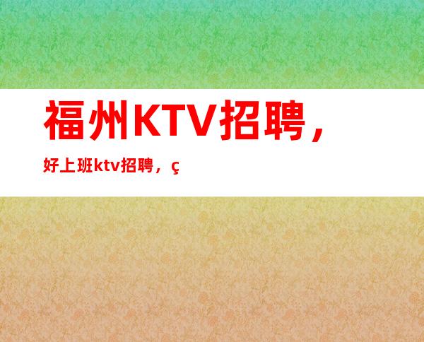 福州KTV招聘,好上班ktv招聘,福州ktv上班赚吗