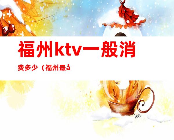福州ktv一般消费多少(福州最大的KTV)