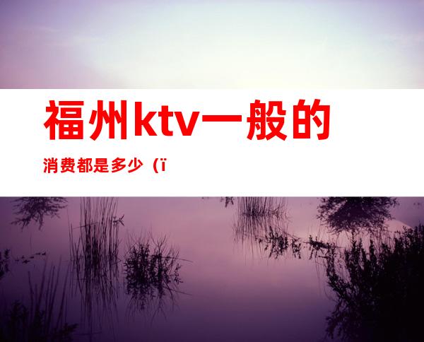 福州ktv一般的消费都是多少()