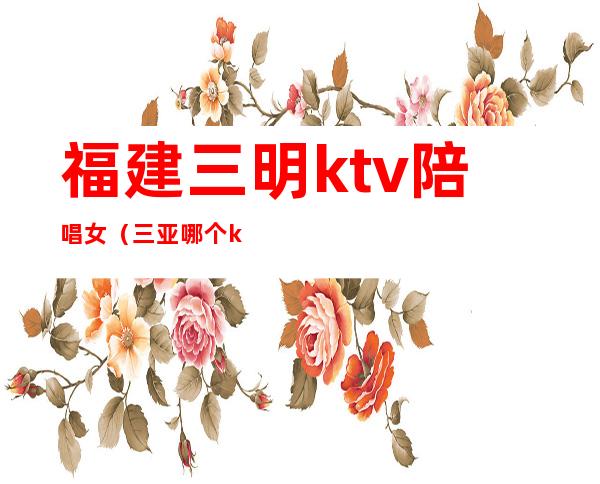 福建三明ktv陪唱女(三亚哪个ktv有陪唱)