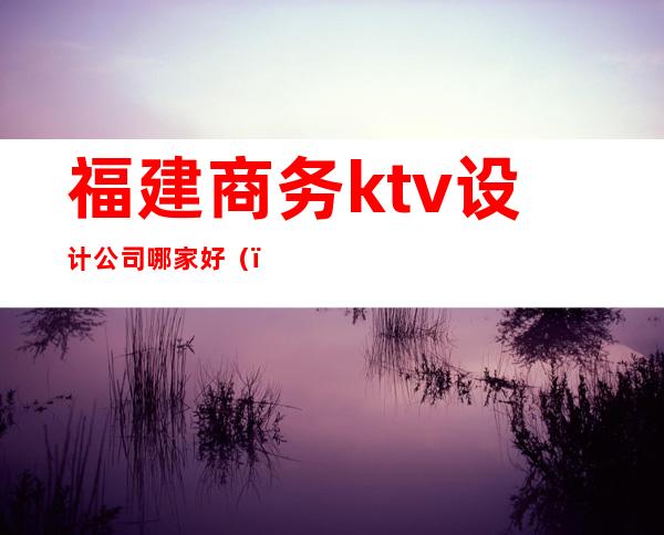 福建商务ktv设计公司哪家好（）