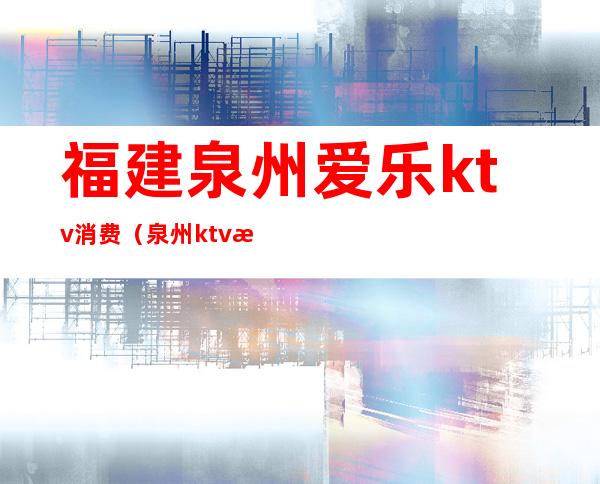 福建泉州爱乐ktv消费(泉州ktv消费一般多少钱)
