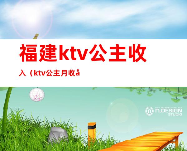 福建ktv公主收入(ktv公主月收入)