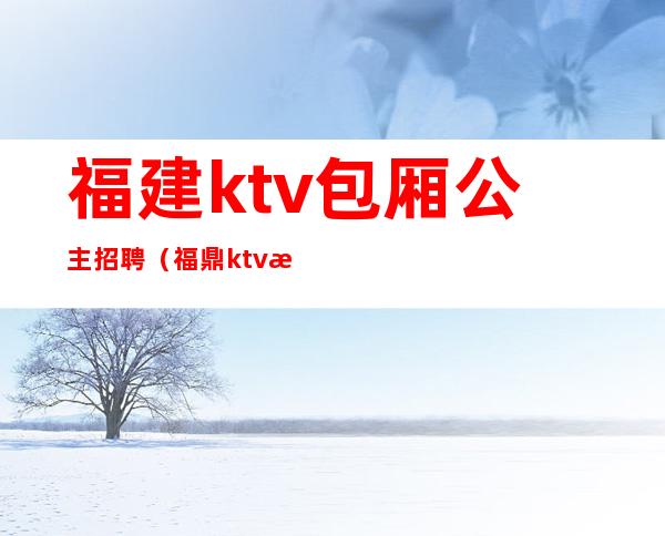 福建ktv包厢公主招聘(福鼎ktv招聘公主信息)