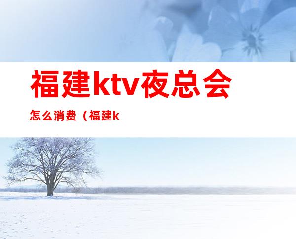 福建ktv夜总会怎么消费(福建ktv夜总会怎么消费的)
